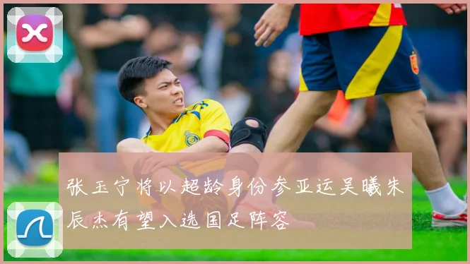 张玉宁将以超龄身份参亚运吴曦朱辰杰有望入选国足阵容