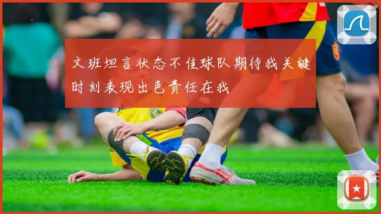 文班坦言状态不佳球队期待我关键时刻表现出色责任在我