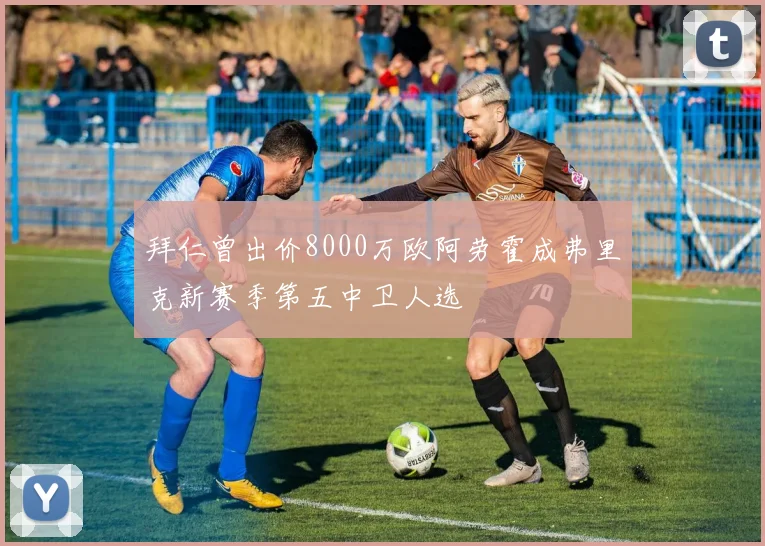 拜仁曾出价8000万欧阿劳霍成弗里克新赛季第五中卫人选