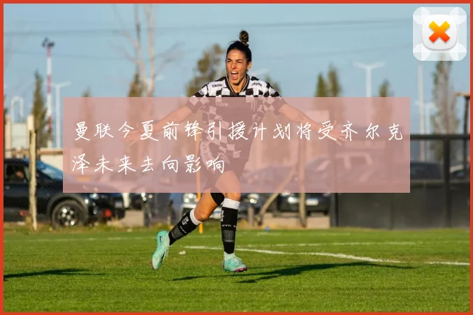 曼联今夏前锋引援计划将受齐尔克泽未来去向影响