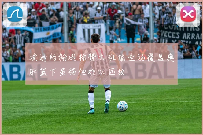 埃迪约翰逊称赞文班能全场覆盖奥胖篮下虽强但难以匹敌