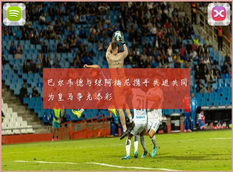巴尔韦德与琼阿梅尼携手共进共同为皇马争光添彩