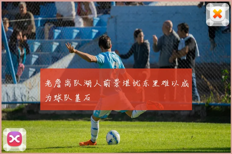 老詹离队湖人前景堪忧东里难以成为球队基石