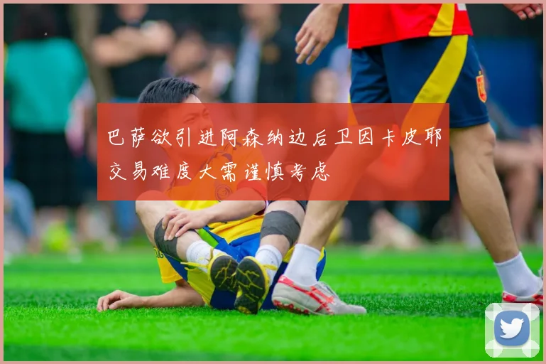 巴萨欲引进阿森纳边后卫因卡皮耶交易难度大需谨慎考虑