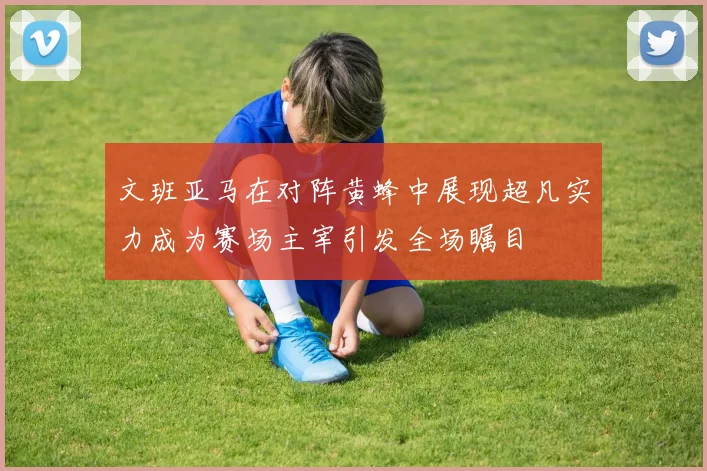 文班亚马在对阵黄蜂中展现超凡实力成为赛场主宰引发全场瞩目