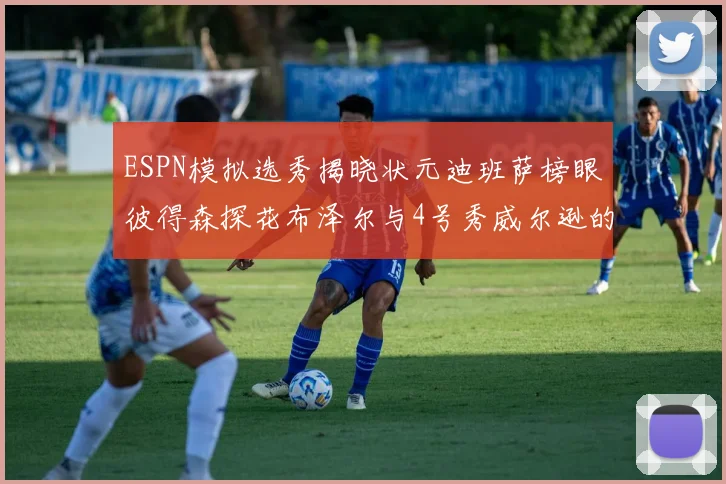 ESPN模拟选秀揭晓状元迪班萨榜眼彼得森探花布泽尔与4号秀威尔逊的精彩表现
