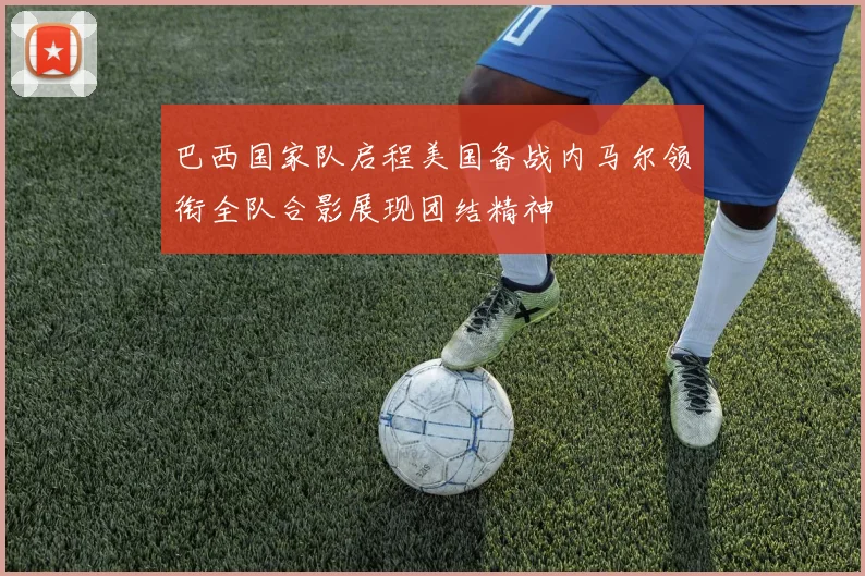巴西国家队启程美国备战内马尔领衔全队合影展现团结精神
