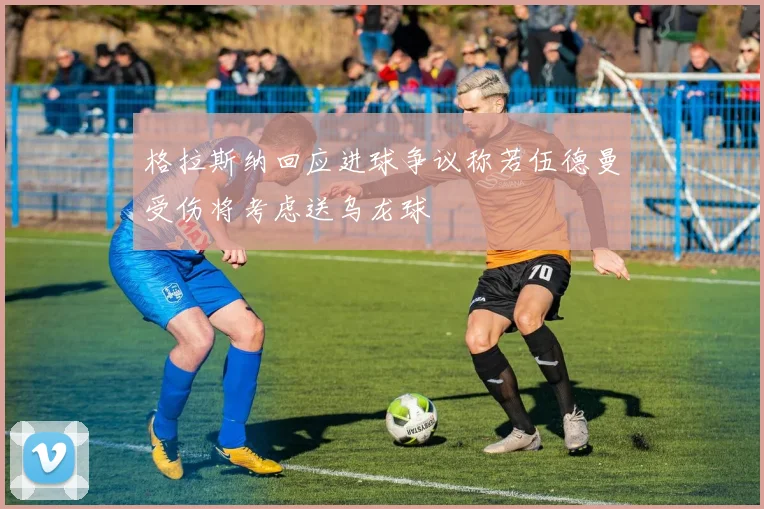 格拉斯纳回应进球争议称若伍德曼受伤将考虑送乌龙球