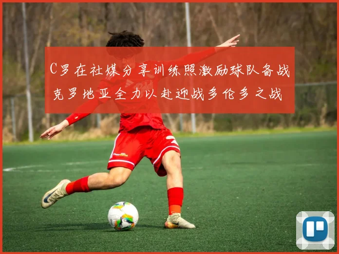 C罗在社媒分享训练照激励球队备战克罗地亚全力以赴迎战多伦多之战