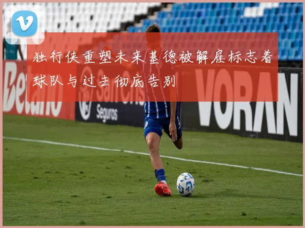 独行侠重塑未来基德被解雇标志着球队与过去彻底告别
