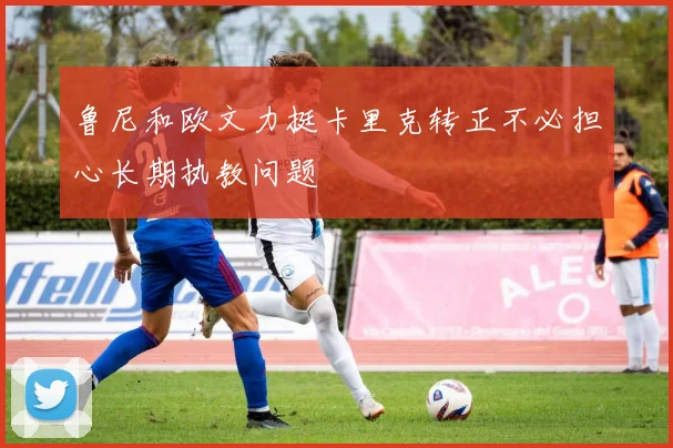 鲁尼和欧文力挺卡里克转正不必担心长期执教问题