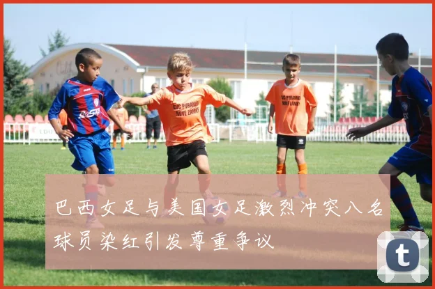 巴西女足与美国女足激烈冲突八名球员染红引发尊重争议