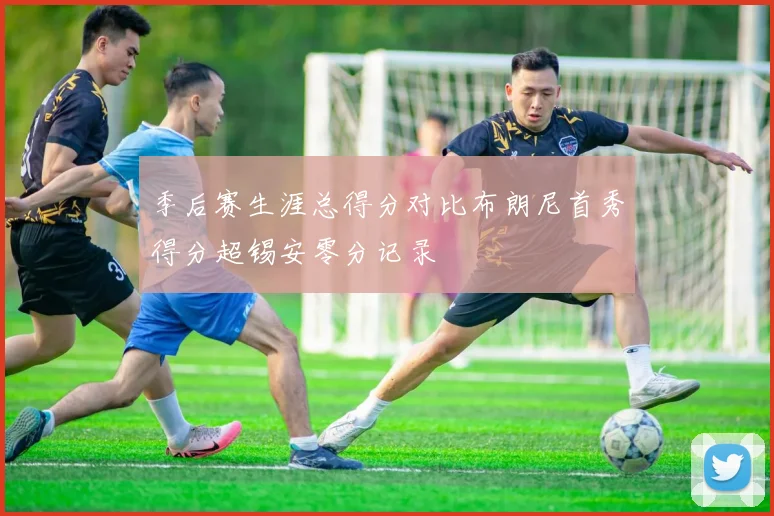 季后赛生涯总得分对比布朗尼首秀得分超锡安零分记录