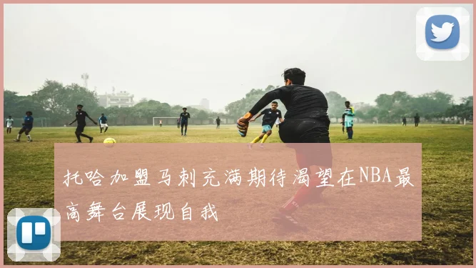 托哈加盟马刺充满期待渴望在NBA最高舞台展现自我