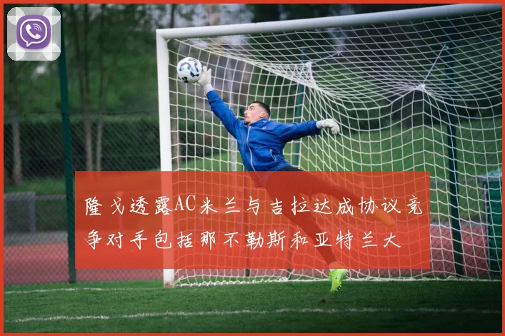隆戈透露AC米兰与吉拉达成协议竞争对手包括那不勒斯和亚特兰大