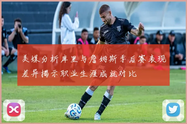 美媒分析库里与詹姆斯季后赛表现差异揭示职业生涯成就对比