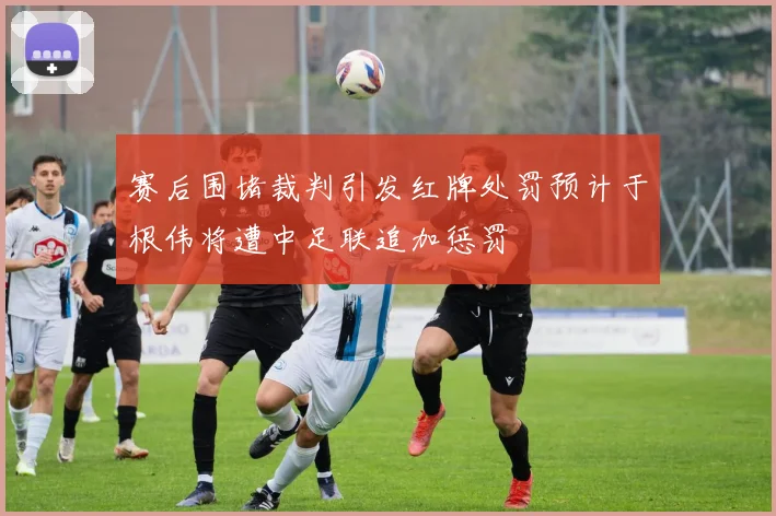 赛后围堵裁判引发红牌处罚预计于根伟将遭中足联追加惩罚