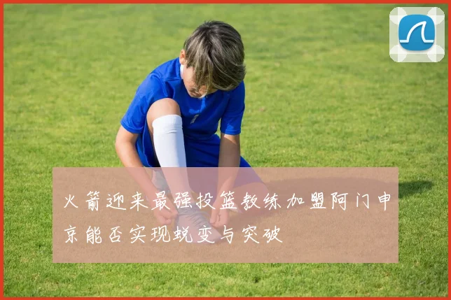 火箭迎来最强投篮教练加盟阿门申京能否实现蜕变与突破